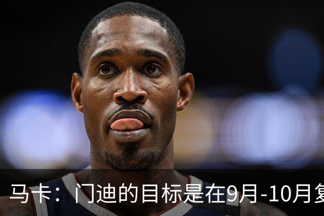 马卡：门迪的目标是在9月-10月复出，他没有离队的打算